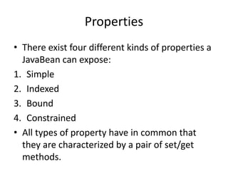 Properties
• There exist four different kinds of properties a
JavaBean can expose:
1. Simple
2. Indexed
3. Bound
4. Constrained
• All types of property have in common that
they are characterized by a pair of set/get
methods.
 