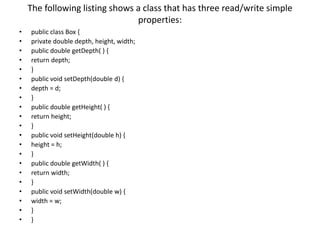 The following listing shows a class that has three read/write simple
properties:
• public class Box {
• private double depth, height, width;
• public double getDepth( ) {
• return depth;
• }
• public void setDepth(double d) {
• depth = d;
• }
• public double getHeight( ) {
• return height;
• }
• public void setHeight(double h) {
• height = h;
• }
• public double getWidth( ) {
• return width;
• }
• public void setWidth(double w) {
• width = w;
• }
• }
 