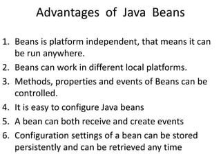 Advantages of Java Beans
1. Beans is platform independent, that means it can
be run anywhere.
2. Beans can work in different local platforms.
3. Methods, properties and events of Beans can be
controlled.
4. It is easy to configure Java beans
5. A bean can both receive and create events
6. Configuration settings of a bean can be stored
persistently and can be retrieved any time
 
