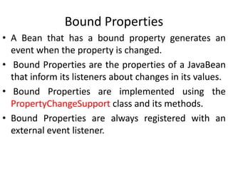 Bound Properties
• A Bean that has a bound property generates an
event when the property is changed.
• Bound Properties are the properties of a JavaBean
that inform its listeners about changes in its values.
• Bound Properties are implemented using the
PropertyChangeSupport class and its methods.
• Bound Properties are always registered with an
external event listener.
 