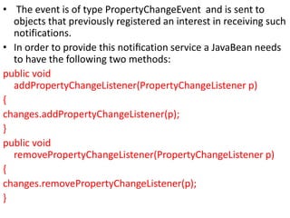 • The event is of type PropertyChangeEvent and is sent to
objects that previously registered an interest in receiving such
notifications.
• In order to provide this notiﬁcation service a JavaBean needs
to have the following two methods:
public void
addPropertyChangeListener(PropertyChangeListener p)
{
changes.addPropertyChangeListener(p);
}
public void
removePropertyChangeListener(PropertyChangeListener p)
{
changes.removePropertyChangeListener(p);
}
 