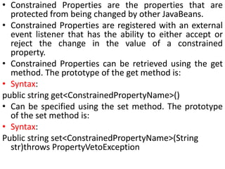 • Constrained Properties are the properties that are
protected from being changed by other JavaBeans.
• Constrained Properties are registered with an external
event listener that has the ability to either accept or
reject the change in the value of a constrained
property.
• Constrained Properties can be retrieved using the get
method. The prototype of the get method is:
• Syntax:
public string get<ConstrainedPropertyName>()
• Can be specified using the set method. The prototype
of the set method is:
• Syntax:
Public string set<ConstrainedPropertyName>(String
str)throws PropertyVetoException
 