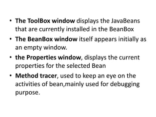 • The ToolBox window displays the JavaBeans
that are currently installed in the BeanBox
• The BeanBox window itself appears initially as
an empty window.
• the Properties window, displays the current
properties for the selected Bean
• Method tracer, used to keep an eye on the
activities of bean,mainly used for debugging
purpose.
 