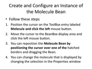 Create and Configure an Instance of
the Molecule Bean
• Follow these steps
1. Position the cursor on the ToolBox entry labeled
Molecule and click the left mouse button.
2. Move the cursor to the BeanBox display area and
click the left mouse button.
3. You can reposition the Molecule Bean by
positioning the cursor over one of the hatched
borders and dragging the Bean.
4. You can change the molecule that is displayed by
changing the selection in the Properties window
 