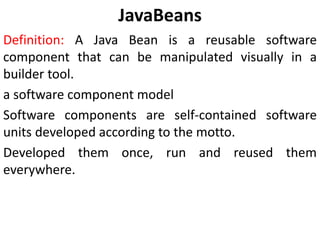 JavaBeans
Definition: A Java Bean is a reusable software
component that can be manipulated visually in a
builder tool.
a software component model
Software components are self-contained software
units developed according to the motto.
Developed them once, run and reused them
everywhere.
 