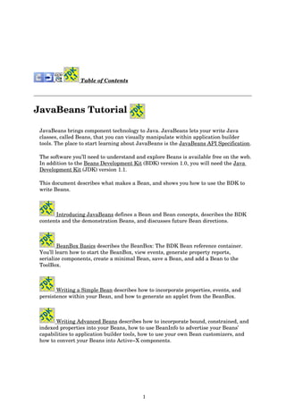 1
Table of Contents
JavaBeans Tutorial
JavaBeans brings component technology to Java. JavaBeans lets your write Java
classes, called Beans, that you can visually manipulate within application builder
tools. The place to start learning about JavaBeans is the JavaBeans API Specification.
The software you’ll need to understand and explore Beans is available free on the web.
In addition to the Beans Development Kit (BDK) version 1.0, you will need the Java
Development Kit (JDK) version 1.1.
This document describes what makes a Bean, and shows you how to use the BDK to
write Beans.
Introducing JavaBeans defines a Bean and Bean concepts, describes the BDK
contents and the demonstration Beans, and discusses future Bean directions.
BeanBox Basics describes the BeanBox: The BDK Bean reference container.
You’ll learn how to start the BeanBox, view events, generate property reports,
serialize components, create a minimal Bean, save a Bean, and add a Bean to the
ToolBox.
Writing a Simple Bean describes how to incorporate properties, events, and
persistence within your Bean, and how to generate an applet from the BeanBox.
Writing Advanced Beans describes how to incorporate bound, constrained, and
indexed properties into your Beans, how to use BeanInfo to advertise your Beans’
capabilities to application builder tools, how to use your own Bean customizers, and
how to convert your Beans into Active−X components.
 