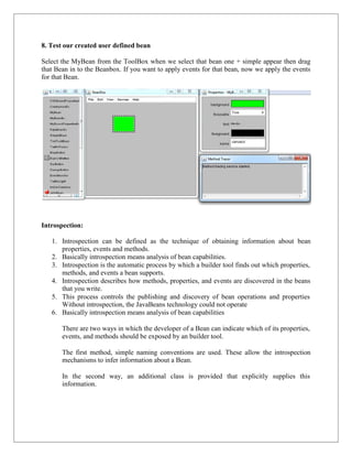 8. Test our created user defined bean
Select the MyBean from the ToolBox when we select that bean one + simple appear then drag
that Bean in to the Beanbox. If you want to apply events for that bean, now we apply the events
for that Bean.
Introspection:
1. Introspection can be defined as the technique of obtaining information about bean
properties, events and methods.
2. Basically introspection means analysis of bean capabilities.
3. Introspection is the automatic process by which a builder tool finds out which properties,
methods, and events a bean supports.
4. Introspection describes how methods, properties, and events are discovered in the beans
that you write.
5. This process controls the publishing and discovery of bean operations and properties
Without introspection, the JavaBeans technology could not operate
6. Basically introspection means analysis of bean capabilities
There are two ways in which the developer of a Bean can indicate which of its properties,
events, and methods should be exposed by an builder tool.
The first method, simple naming conventions are used. These allow the introspection
mechanisms to infer information about a Bean.
In the second way, an additional class is provided that explicitly supplies this
information.
 