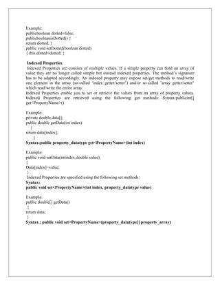 Example:
publicboolean dotted=false;
publicbooleanisDotted() {
return dotted; }
public void setDotted(boolean dotted)
{ this.dotted=dotted; }
Indexed Properties:
Indexed Properties are consists of multiple values. If a simple property can hold an array of
value they are no longer called simple but instead indexed properties. The method’s signature
has to be adapted accordingly. An indexed property may expose set/get methods to read/write
one element in the array (so-called ’index getter/setter’) and/or so-called ’array getter/setter’
which read/write the entire array.
Indexed Properties enable you to set or retrieve the values from an array of property values.
Indexed Properties are retrieved using the following get methods: Syntax:publicint[]
get<PropertyName>()
Example:
private double data[];
public double getData(int index)
{
return data[index];
}
Syntax:public property_datatype get<PropertyName>(int index)
Example:
public void setData(intindex,double value)
{
Data[index]=value;
}
Indexed Properties are specified using the following set methods:
Syntax:
public void set<PropertyName>(int index, property_datatype value)
Example:
public double[] getData()
{
return data;
}
Syntax : public void set<PropertyName>(property_datatype[] property_array)
 
