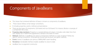 Components of JavaBeans
 The classes that contained definition of beans is known as components of JavaBeans.
 These classes follows certain design conventions.
 It includes properties, events, methods and persistence.
 There are two types of components, GUI based and non GUI based. For instance JButton is example of
a component not a class.
 Properties (data members): Property is a named attribute of a bean, it includes color, label, font, font
size, display size. It determines appearance, behavior and state of a bean.
 Methods: Methods in JavaBeans are same as normal Java methods in a class. It doesn’t follow any
specific naming conventions. All properties should have accessor and getter methods.
 Events: Events in JavaBeans are same as SWING/AWT event handling.
 Persistence: Serializable interface enables JavaBean to store its state.
 JavaBean has no argument constructor.
 
