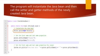 The program will instantiate the Java bean and then
call the setter and getter methods of the newly
created Java bean.
 