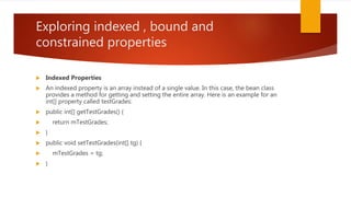Exploring indexed , bound and
constrained properties
 Indexed Properties
 An indexed property is an array instead of a single value. In this case, the bean class
provides a method for getting and setting the entire array. Here is an example for an
int[] property called testGrades:
 public int[] getTestGrades() {
 return mTestGrades;
 }
 public void setTestGrades(int[] tg) {
 mTestGrades = tg;
 }
 