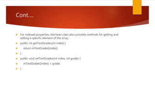 Cont….
 For indexed properties, the bean class also provides methods for getting and
setting a specific element of the array.
 public int getTestGrades(int index) {
 return mTestGrades[index];
 }
 public void setTestGrades(int index, int grade) {
 mTestGrades[index] = grade;
 }
 