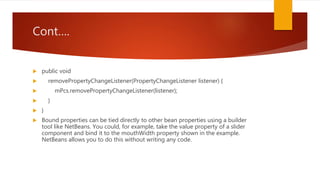 Cont….
 public void
 removePropertyChangeListener(PropertyChangeListener listener) {
 mPcs.removePropertyChangeListener(listener);
 }
 }
 Bound properties can be tied directly to other bean properties using a builder
tool like NetBeans. You could, for example, take the value property of a slider
component and bind it to the mouthWidth property shown in the example.
NetBeans allows you to do this without writing any code.
 