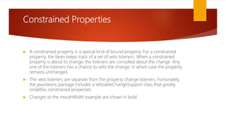 Constrained Properties
 A constrained property is a special kind of bound property. For a constrained
property, the bean keeps track of a set of veto listeners. When a constrained
property is about to change, the listeners are consulted about the change. Any
one of the listeners has a chance to veto the change, in which case the property
remains unchanged.
 The veto listeners are separate from the property change listeners. Fortunately,
the java.beans package includes a VetoableChangeSupport class that greatly
simplifies constrained properties.
 Changes to the mouthWidth example are shown in bold:
 