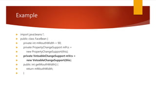 Example
 import java.beans.*;
 public class FaceBean {
 private int mMouthWidth = 90;
 private PropertyChangeSupport mPcs =
 new PropertyChangeSupport(this);
 private VetoableChangeSupport mVcs =
 new VetoableChangeSupport(this);
 public int getMouthWidth() {
 return mMouthWidth;
 }
 