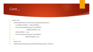 Cont….
 public void
 setMouthWidth(int mw) throws PropertyVetoException {
 int oldMouthWidth = mMouthWidth;
 mVcs.fireVetoableChange("mouthWidth",
 oldMouthWidth, mw);
 mMouthWidth = mw;
 mPcs.firePropertyChange("mouthWidth",
 oldMouthWidth, mw);
 }
 public void
 addPropertyChangeListener(PropertyChangeListener listener) {
 