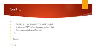 Cont….
 {
 Student s = new Student(); // object is created
 s.setName("GFG"); // setting value to the object
 System.out.println(s.getName());
 }
 }
 Output:
 GFG
 
