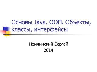 Основы Java. ООП. Объекты, 
классы, интерфейсы 
Немчинский Сергей 
2014 
 
