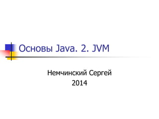 Основы Java. 2. JVM 
Немчинский Сергей 
2014 
 