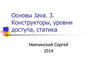 Основы Java. 3. 
Конструкторы, уровни 
доступа, статика 
Немчинский Сергей 
2014 
 