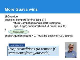More Guava wins
@Override
public int compareTo(final Dog d) {
return ComparisonChain.start().compare(
age, d.age).compare(breed, d.breed).result();
}
checkArgument(count > 0, "must be positive: %s", count);
Use preconditions (to remove if-
statements from your code)
BEST PRACTICE
Precondition
 