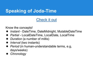 Speaking of Joda-Time
Check it out
Know the concepts!
● Instant - DateTime, DateMidnight, MutableDateTime
● Partial - LocalDateTime, LocalDate, LocalTime
● Duration (a number of millis)
● Interval (two instants)
● Period (in human-understandable terms, e.g,
days/weeks)
● Chronology
 