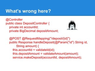@Controller
public class DepositController {
private int accountId;
private BigDecimal depositAmount;
@POST @RequestMapping("/deposit/{id}")
public Response handleDeposit(@Param("id") String id,
String amount) {
this.accountId = validateId(id);
this.depositAmount = validateAmount(amount);
service.makeDeposit(accountId, depositAmount);
What's wrong here?
 