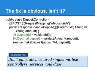 public class DepositController {
@POST @RequestMapping("/deposit/{id}")
public Response handleDeposit(@Param("id") String id,
String amount) {
int accountId = validateId(id);
BigDecimal deposit = validateAmount(amount);
service.makeDeposit(accountId, deposit);
The fix is obvious, isn't it?
Don't put state in shared singletons like
controllers, services, and daos
BEST PRACTICE
 