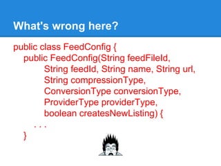 What's wrong here?
public class FeedConfig {
public FeedConfig(String feedFileId,
String feedId, String name, String url,
String compressionType,
ConversionType conversionType,
ProviderType providerType,
boolean createsNewListing) {
. . .
}
 
