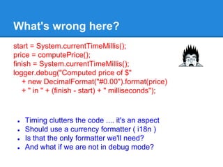What's wrong here?
start = System.currentTimeMillis();
price = computePrice();
finish = System.currentTimeMillis();
logger.debug("Computed price of $"
+ new DecimalFormat("#0.00").format(price)
+ " in " + (finish - start) + " milliseconds");
● Timing clutters the code .... it's an aspect
● Should use a currency formatter ( i18n )
● Is that the only formatter we'll need?
● And what if we are not in debug mode?
 