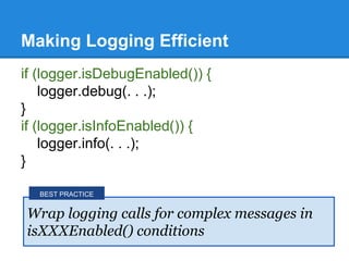 Making Logging Efficient
if (logger.isDebugEnabled()) {
logger.debug(. . .);
}
if (logger.isInfoEnabled()) {
logger.info(. . .);
}
Wrap logging calls for complex messages in
isXXXEnabled() conditions
BEST PRACTICE
 