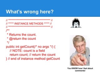 // *************************************** //
// ***** INSTANCE METHODS ***** //
// *************************************** //
/**
* Returns the count.
* @return the count
*/
public int getCount(/* no args */) {
// NOTE: count is a field
return count; // return the count
} // end of instance method getCount
What's wrong here?
You KNOW how I feel about
comments!
 