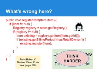 public void registerItem(Item item) {
if (item != null) {
Registry registry = store.getRegistry();
if (registry != null) {
Item existing = registry.getItem(item.getId());
if (existing.getBillingPeriod().hasRetailOwner()) {
existing.register(item);
}
}
}
}
What's wrong here?
From Robert C
Martin's Clean Code
book (page 110).
OH! SOME MISSING
NULL CHECKS? I
DIDN'T SEE THEM.
THINK
HARDER
 