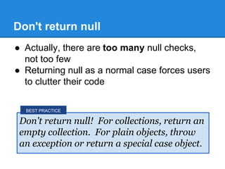 Don't return null
● Actually, there are too many null checks,
not too few
● Returning null as a normal case forces users
to clutter their code
Don't return null! For collections, return an
empty collection. For plain objects, throw
an exception or return a special case object.
BEST PRACTICE
 