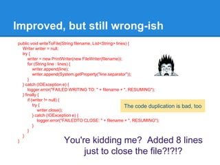 Improved, but still wrong-ish
public void writeToFile(String filename, List<String> lines) {
Writer writer = null;
try {
writer = new PrintWriter(new FileWriter(filename));
for (String line : lines) {
writer.append(line);
writer.append(System.getProperty("line.separator"));
}
} catch (IOException e) {
logger.error("FAILED WRITING TO: " + filename + ", RESUMING");
} finally {
if (writer != null) {
try {
writer.close();
} catch (IOException e) {
logger.error("FAILEDTO CLOSE: " + filename + ", RESUMING");
}
}
}
} You're kidding me? Added 8 lines
just to close the file?!?!?
The code duplication is bad, too
 