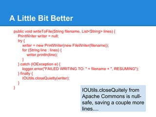A Little Bit Better
public void writeToFile(String filename, List<String> lines) {
PrintWriter writer = null;
try {
writer = new PrintWriter(new FileWriter(filename));
for (String line : lines) {
writer.println(line);
}
} catch (IOException e) {
logger.error("FAILED WRITING TO: " + filename + ", RESUMING");
} finally {
IOUtils.closeQuietly(writer);
}
}
IOUtils.closeQuitely from
Apache Commons is null-
safe, saving a couple more
lines....
 