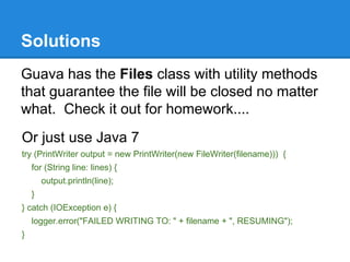Solutions
Guava has the Files class with utility methods
that guarantee the file will be closed no matter
what. Check it out for homework....
Or just use Java 7
try (PrintWriter output = new PrintWriter(new FileWriter(filename))) {
for (String line: lines) {
output.println(line);
}
} catch (IOException e) {
logger.error("FAILED WRITING TO: " + filename + ", RESUMING");
}
 