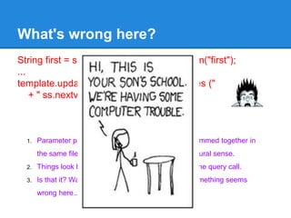 String first = servlet.getRequest().getParam("first");
...
template.update("insert into students values ("
+ " ss.nextval,'" + last + "','" + first + "')");
What's wrong here?
1. Parameter processing and database access are jammed together in
the same file, showing a complete lack of architectural sense.
2. Things look better when the SQL is moved out of the query call.
3. Is that it? Wait, there's something else, I think? Something seems
wrong here....
 