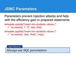 JDBC Parameters
Parameters prevent injection attacks and help
with the efficiency gain in prepared statements
template.update("insert into students values ("
+ " ss.nextval, ?, ?)", last, first);
template.update("insert into students values ("
+ " ss.nextval, :last, :first)", map);
Always use SQL parameters
BEST PRACTICE
 