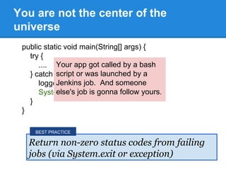 public static void main(String[] args) {
try {
....
} catch (Exception e) {
logger.fatal("Job Failed", e);
System.exit(1);
}
}
You are not the center of the
universe
Return non-zero status codes from failing
jobs (via System.exit or exception)
BEST PRACTICE
Your app got called by a bash
script or was launched by a
Jenkins job. And someone
else's job is gonna follow yours.
 