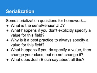 Serialization
Some serialization questions for homework...
● What is the serialVersionUID?
● What happens if you don't explicitly specify a
value for this field?
● Why is it a best practice to always specify a
value for this field?
● What happens if you do specify a value, then
change your class, but do not change it?
● What does Josh Bloch say about all this?
 