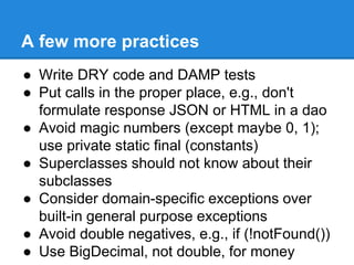 A few more practices
● Write DRY code and DAMP tests
● Put calls in the proper place, e.g., don't
formulate response JSON or HTML in a dao
● Avoid magic numbers (except maybe 0, 1);
use private static final (constants)
● Superclasses should not know about their
subclasses
● Consider domain-specific exceptions over
built-in general purpose exceptions
● Avoid double negatives, e.g., if (!notFound())
● Use BigDecimal, not double, for money
 