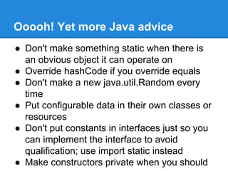 Ooooh! Yet more Java advice
● Don't make something static when there is
an obvious object it can operate on
● Override hashCode if you override equals
● Don't make a new java.util.Random every
time
● Put configurable data in their own classes or
resources
● Don't put constants in interfaces just so you
can implement the interface to avoid
qualification; use import static instead
● Make constructors private when you should
 