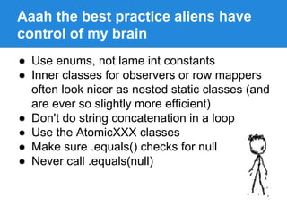 Aaah the best practice aliens have
control of my brain
● Use enums, not lame int constants
● Inner classes for observers or row mappers
often look nicer as nested static classes (and
are ever so slightly more efficient)
● Don't do string concatenation in a loop
● Use the AtomicXXX classes
● Make sure .equals() checks for null
● Never call .equals(null)
 