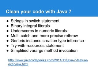 Clean your code with Java 7
● Strings in switch statement
● Binary integral literals
● Underscores in numeric literals
● Multi-catch and more precise rethrow
● Generic instance creation type inference
● Try-with-resources statement
● Simplified varargs method invocation
http://www.javacodegeeks.com/2011/11/java-7-feature-
overview.html
 