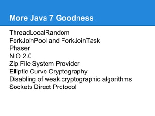 More Java 7 Goodness
ThreadLocalRandom
ForkJoinPool and ForkJoinTask
Phaser
NIO 2.0
Zip File System Provider
Elliptic Curve Cryptography
Disabling of weak cryptographic algorithms
Sockets Direct Protocol
 