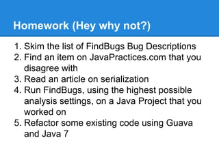 Homework (Hey why not?)
1. Skim the list of FindBugs Bug Descriptions
2. Find an item on JavaPractices.com that you
disagree with
3. Read an article on serialization
4. Run FindBugs, using the highest possible
analysis settings, on a Java Project that you
worked on
5. Refactor some existing code using Guava
and Java 7
 