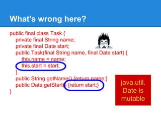 What's wrong here?
public final class Task {
private final String name;
private final Date start;
public Task(final String name, final Date start) {
this.name = name;
this.start = start;
}
public String getName() {return name;}
public Date getStart() {return start;}
}
java.util.
Date is
mutable
 