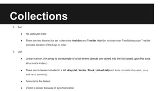 Collections
1. Set
● No particular order
● There are two libraries for set collections HashSet and TreeSet.HashSet is faster than TreeSet because TreeSet
provides iteration of the keys in order
1. List
● Linear manner. (An array is an example of a list where objects are stored into the list based upon the data
structure’s index.)
● There are 4 classes included in a list: ArayList, Vector, Stack, LinkedList(each Node consists of a value, prev
and next pointers)
● ArrayList is the fastest
● Vector is slower because of synchronization
 