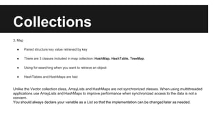 Collections
3. Map
● Paired structure key value retrieved by key
● There are 3 classes included in map collection: HashMap, HashTable, TreeMap,
● Using for searching when you want to retrieve an object
● HashTables and HashMaps are fast
Unlike the Vector collection class, ArrayLists and HashMaps are not synchronized classes. When using multithreaded
applications use ArrayLists and HashMaps to improve performance when synchronized access to the data is not a
concern.
You should always declare your variable as a List so that the implementation can be changed later as needed.
 